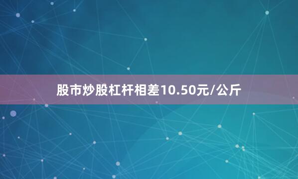 股市炒股杠杆相差10.50元/公斤