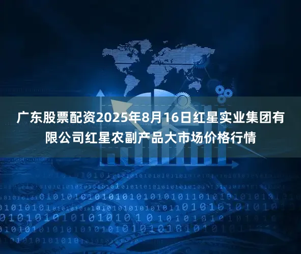 广东股票配资2025年8月16日红星实业集团有限公司红星农副产品大市场价格行情