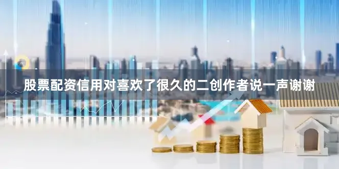股票配资信用对喜欢了很久的二创作者说一声谢谢