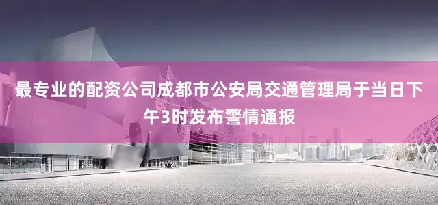 最专业的配资公司成都市公安局交通管理局于当日下午3时发布警情通报