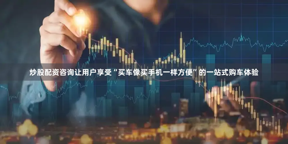 炒股配资咨询让用户享受“买车像买手机一样方便”的一站式购车体验